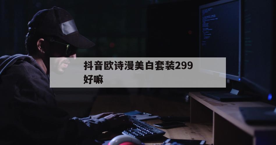 抖音欧诗漫美白套装299好嘛（欧诗漫美白套装好吗）