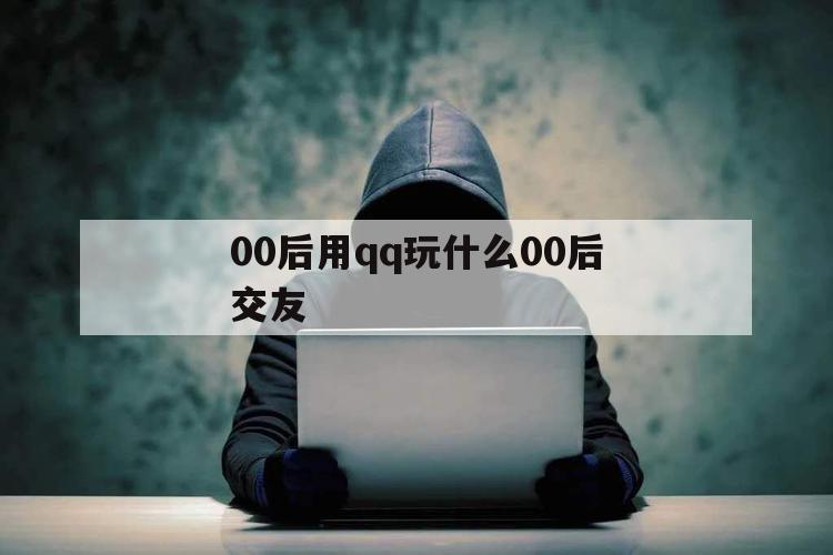 00后用qq玩什么00后交友（00后玩微信还是）