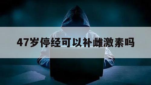 47岁停经可以补雌激素吗（47岁停经正常吗?有必要调理吗）