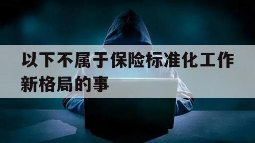 以下不属于保险标准化工作新格局的事（保险条款标准化不包括）