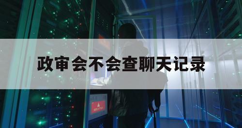 政审会不会查聊天记录（政审能查到）