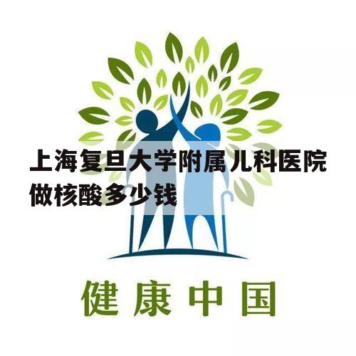 上海复旦大学附属儿科医院做核酸多少钱（上海复旦大学儿科医院核酸检测一次多少钱）