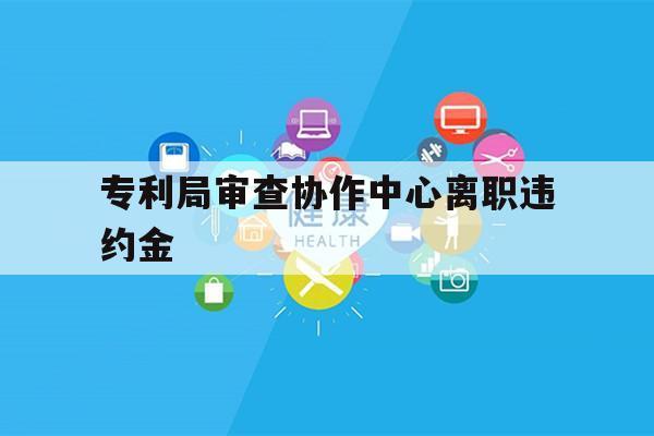 专利局审查协作中心离职违约金（专利审查协作中心工资）