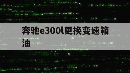 奔驰e300l更换变速箱油（奔驰e300l变速箱油怎么换步骤图）