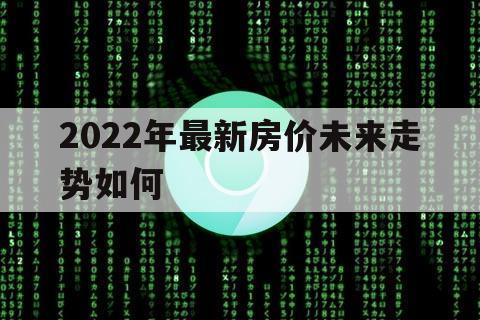 2022年最新房价未来走势如何（2022年房价走势预测）