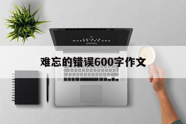 难忘的错误600字作文（难忘作文600字初中作文）