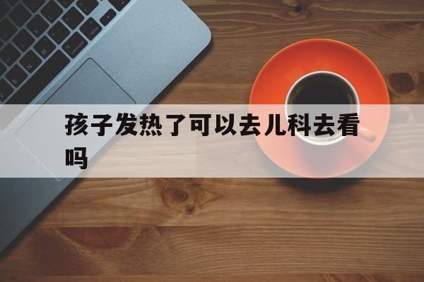 孩子发热了可以去儿科去看吗（小孩子发烧要不要去医院看）