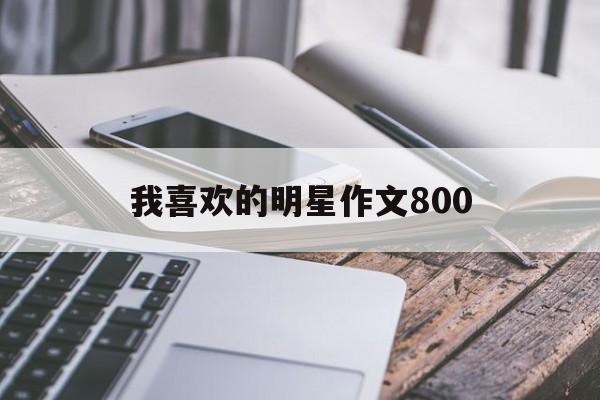 我喜欢的明星作文800（我喜欢的明星作文800字,小学生写的）