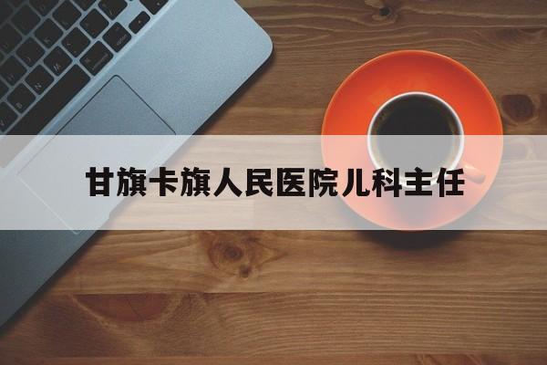 甘旗卡旗人民医院儿科主任（甘肃省人民医院儿科主任）