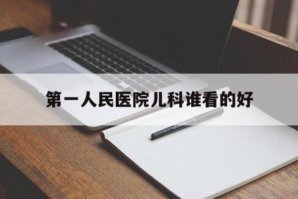 第一人民医院儿科谁看的好（中国医科大学附属第一医院儿科怎么样）