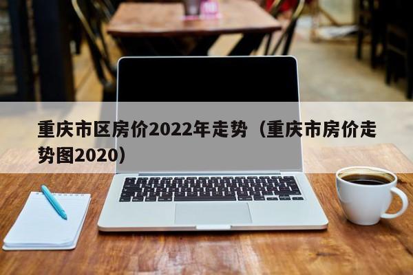 重庆市区房价2022年走势（重庆市房价走势图2020）