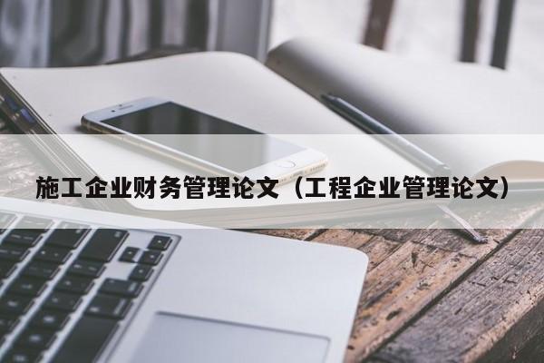 施工企业财务管理论文（工程企业管理论文）