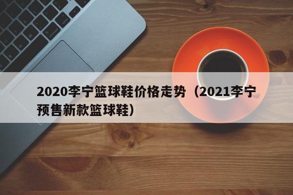 2020李宁篮球鞋价格走势（2021李宁预售新款篮球鞋）