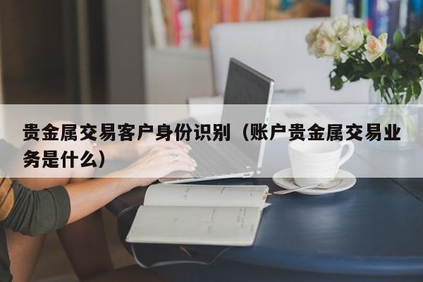 贵金属交易客户身份识别（账户贵金属交易业务是什么）