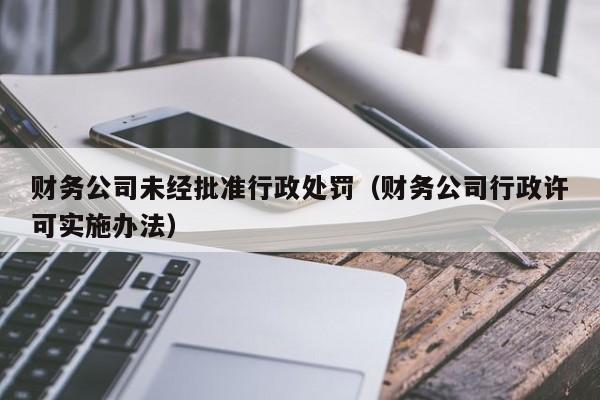 财务公司未经批准行政处罚（财务公司行政许可实施办法）