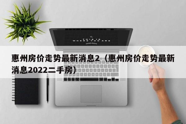 惠州房价走势最新消息2（惠州房价走势最新消息2022二手房）