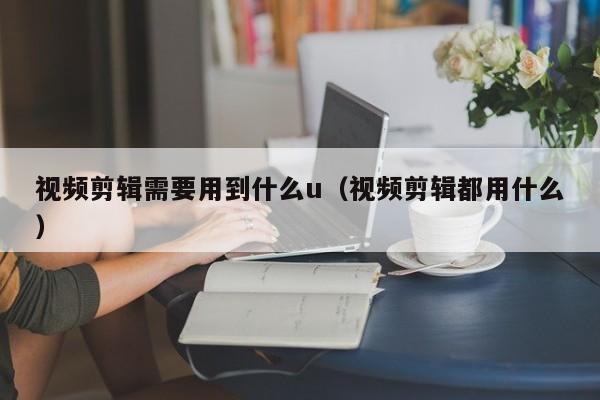 视频剪辑需要用到什么u（视频剪辑都用什么）