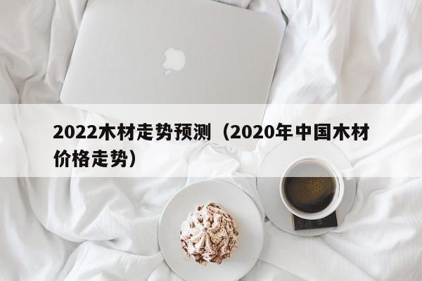 2022木材走势预测（2020年中国木材价格走势）