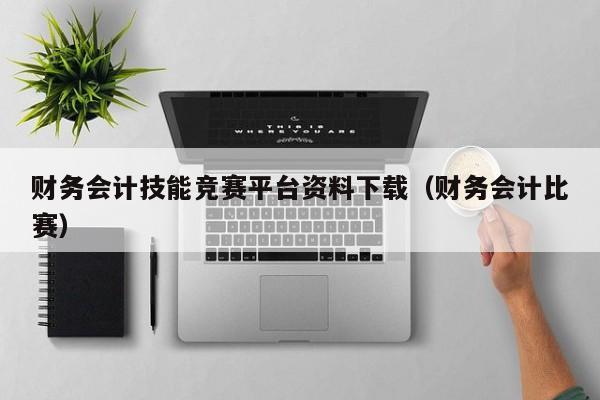 财务会计技能竞赛平台资料下载（财务会计比赛）