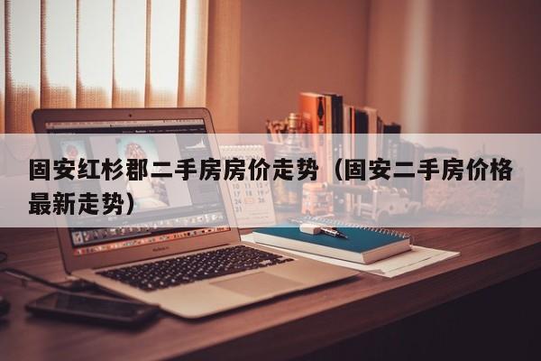 固安红杉郡二手房房价走势（固安二手房价格最新走势）