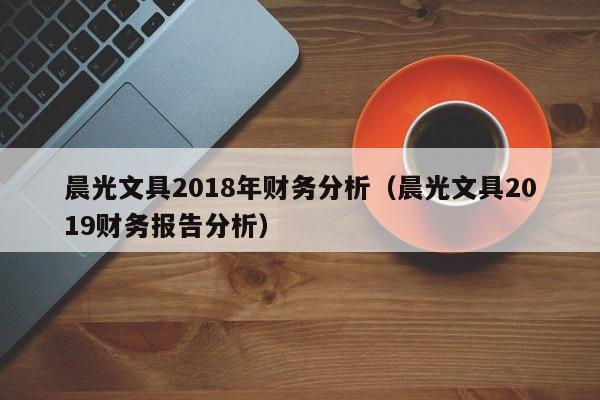 晨光文具2018年财务分析（晨光文具2019财务报告分析）