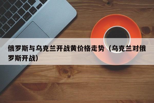 俄罗斯与乌克兰开战黄价格走势（乌克兰对俄罗斯开战）