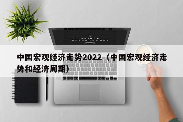 中国宏观经济走势2022（中国宏观经济走势和经济周期）