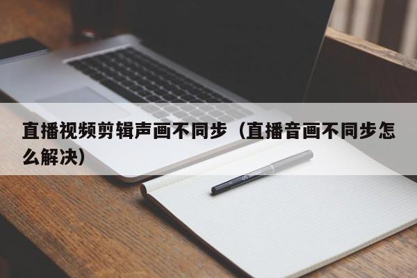 直播视频剪辑声画不同步（直播音画不同步怎么解决）