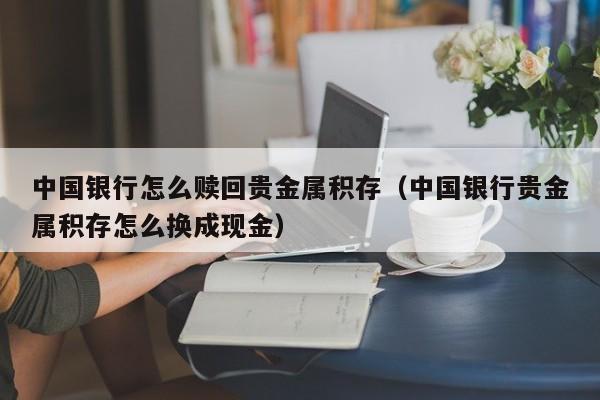 中国银行怎么赎回贵金属积存（中国银行贵金属积存怎么换成现金）