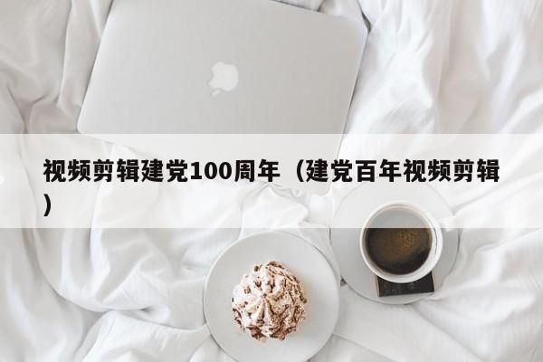 视频剪辑建党100周年（建党百年视频剪辑）