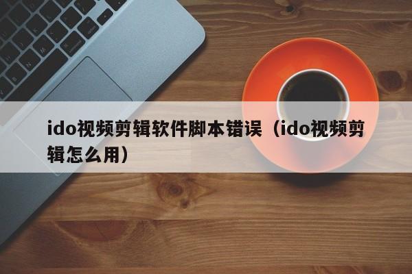 ido视频剪辑软件脚本错误（ido视频剪辑怎么用）