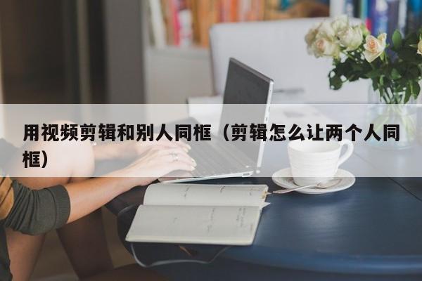 用视频剪辑和别人同框（剪辑怎么让两个人同框）