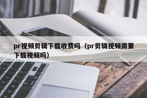 pr视频剪辑下载收费吗（pr剪辑视频需要下载视频吗）