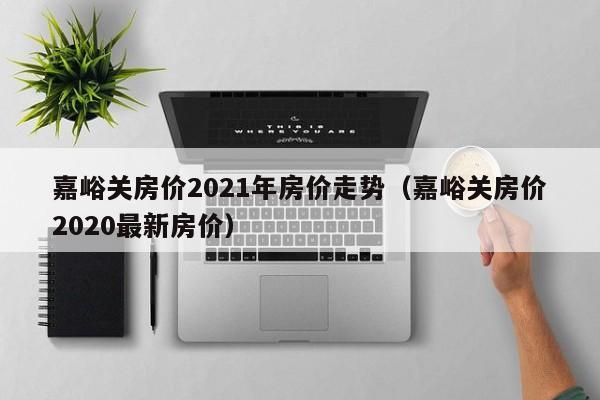 嘉峪关房价2021年房价走势（嘉峪关房价2020最新房价）