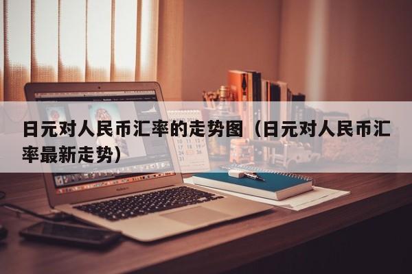 日元对人民币汇率的走势图（日元对人民币汇率最新走势）