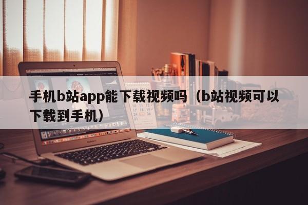 手机b站app能下载视频吗（b站视频可以下载到手机）