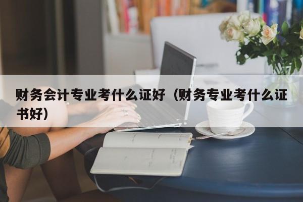 财务会计专业考什么证好（财务专业考什么证书好）