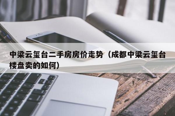 中梁云玺台二手房房价走势（成都中梁云玺台楼盘卖的如何）