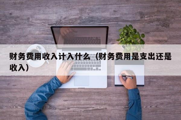 财务费用收入计入什么（财务费用是支出还是收入）