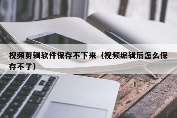 视频剪辑软件保存不下来（视频编辑后怎么保存不了）