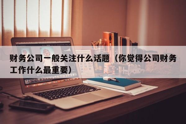 财务公司一般关注什么话题（你觉得公司财务工作什么最重要）