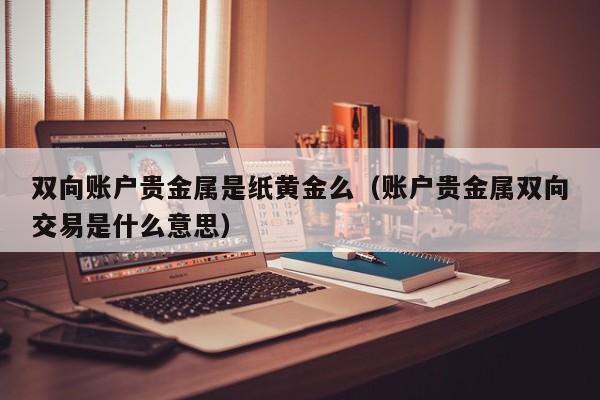 双向账户贵金属是纸黄金么（账户贵金属双向交易是什么意思）