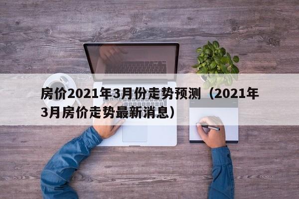 房价2021年3月份走势预测（2021年3月房价走势最新消息）