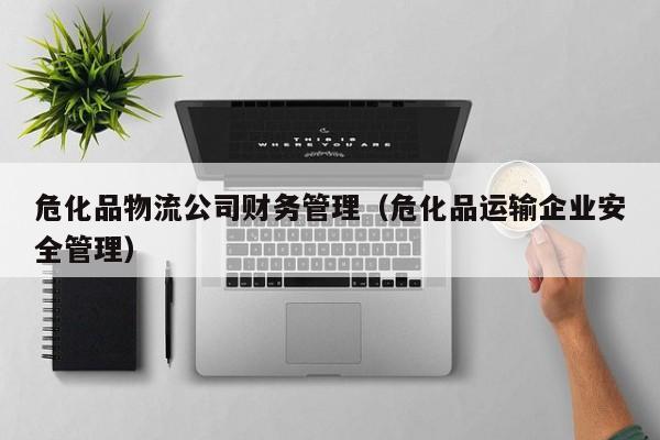 危化品物流公司财务管理（危化品运输企业安全管理）