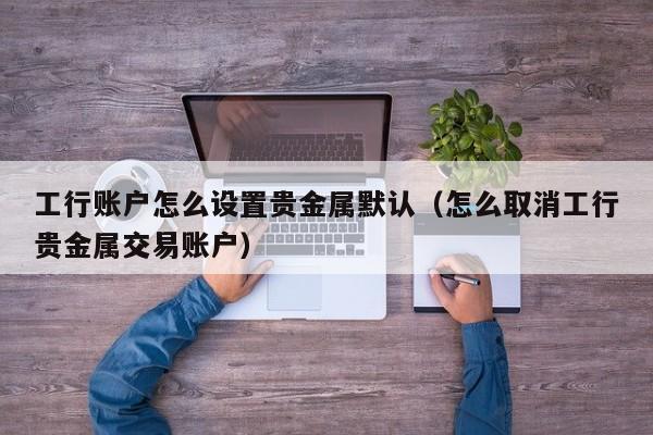 工行账户怎么设置贵金属默认（怎么取消工行贵金属交易账户）