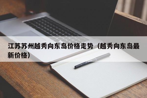 江苏苏州越秀向东岛价格走势（越秀向东岛最新价格）