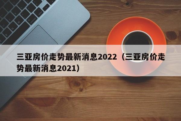 三亚房价走势最新消息2022（三亚房价走势最新消息2021）