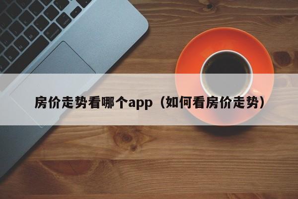 房价走势看哪个app（如何看房价走势）