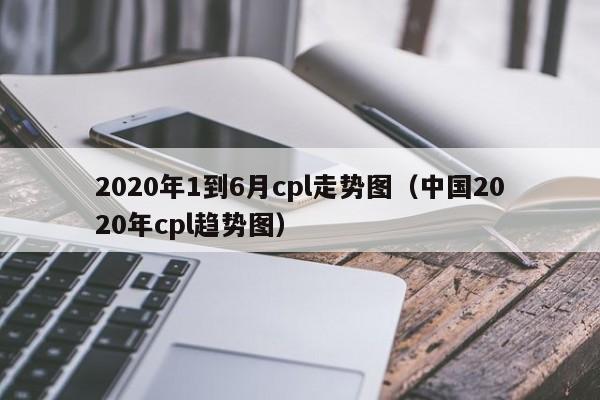 2020年1到6月cpl走势图（中国2020年cpl趋势图）