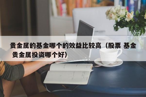 贵金属的基金哪个的效益比较高（股票 基金 贵金属投资哪个好）